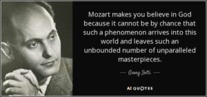 Quote by Georg Solti: "Mozart makes you believe in god because it cannot be by chance that such a phenomenon arrives into this world and leaves such an unbounded number of unparalleled masterpieces."